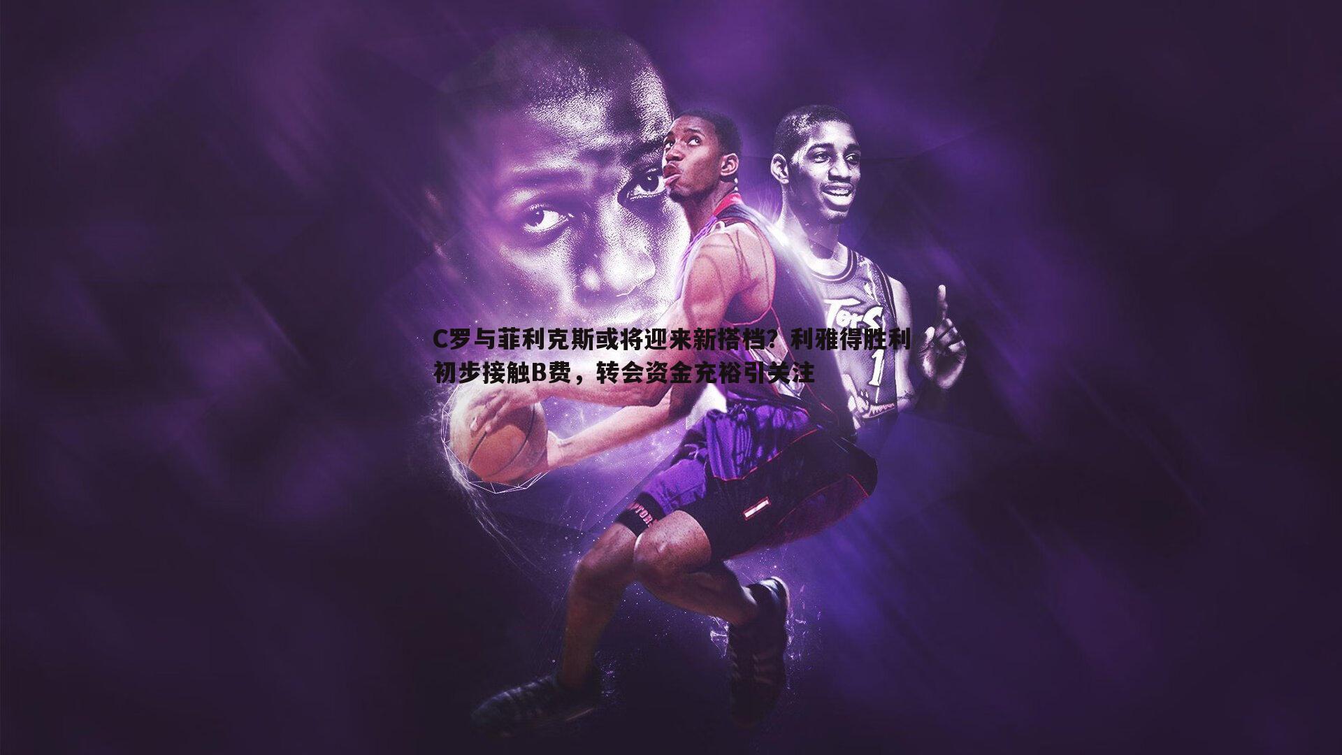 C罗与菲利克斯或将迎来新搭档?利雅得胜利初步接触B费,转会资金充裕引关注