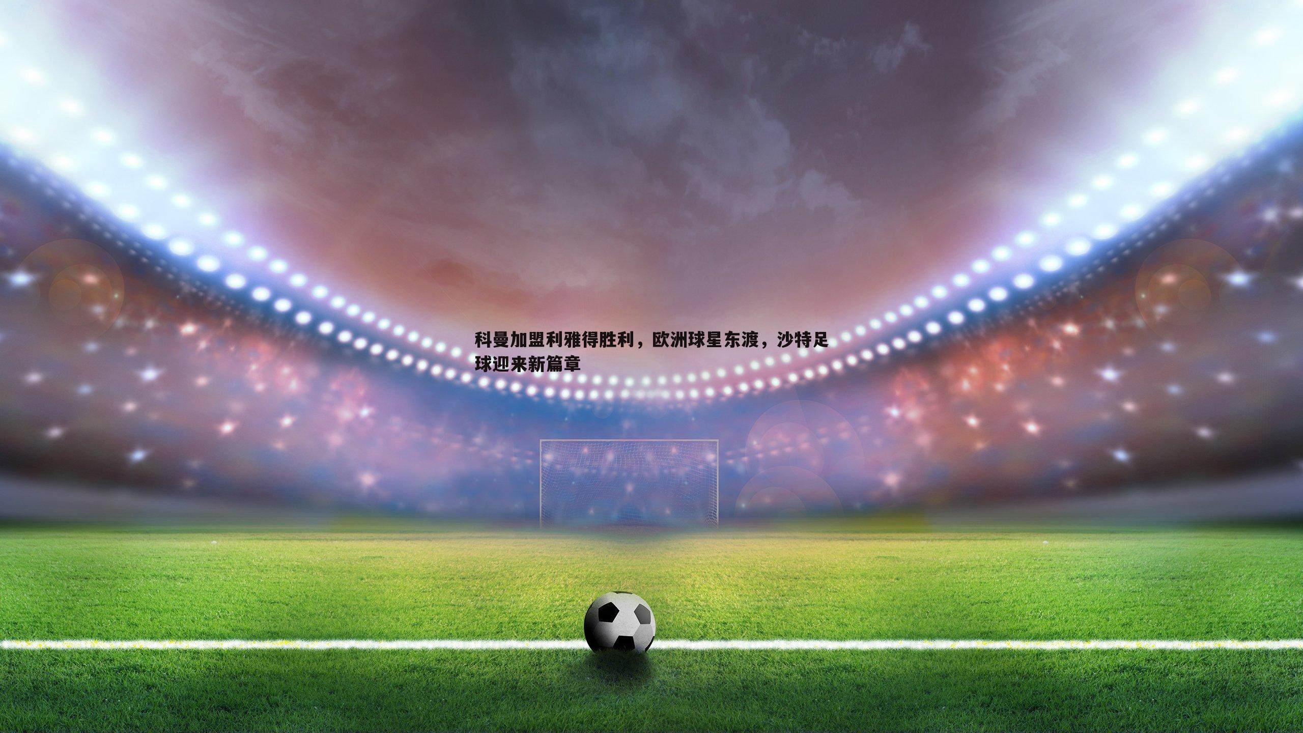 科曼加盟利雅得胜利,欧洲球星东渡,沙特足球迎来新篇章